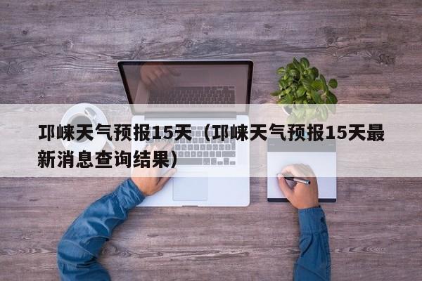 邛崃天气预报15天（邛崃天气预报15天最新消息查询结果）