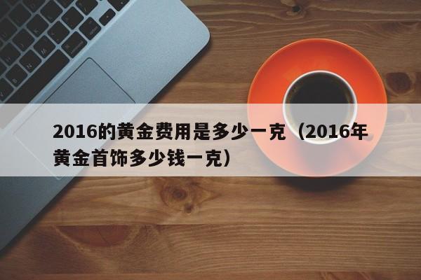 2016的黄金费用是多少一克（2016年黄金首饰多少钱一克）