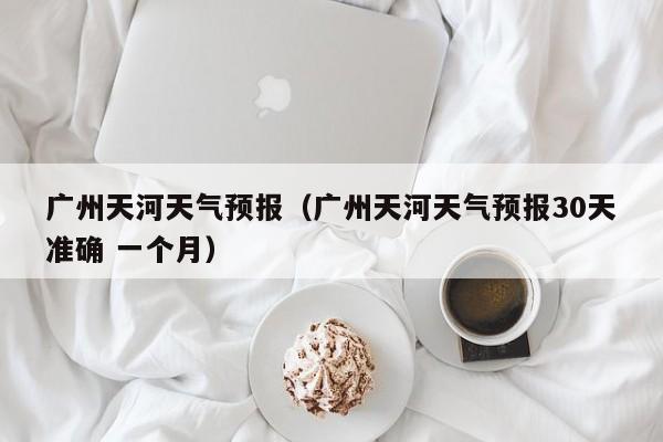 广州天河天气预报（广州天河天气预报30天准确 一个月）