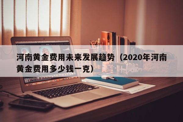 河南黄金费用未来发展趋势（2020年河南黄金费用多少钱一克）