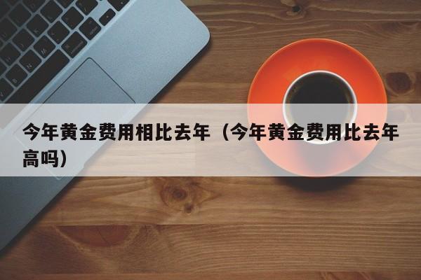 今年黄金费用相比去年（今年黄金费用比去年高吗）