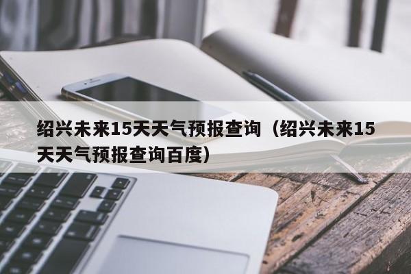 绍兴未来15天天气预报查询（绍兴未来15天天气预报查询百度）