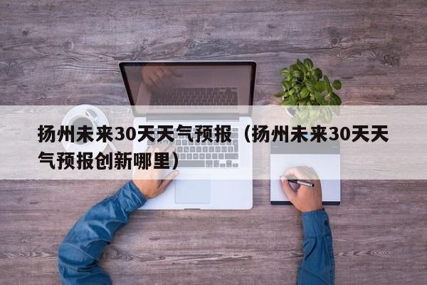 扬州未来30天天气预报（扬州未来30天天气预报创新哪里）