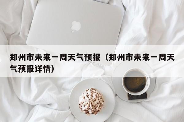 郑州市未来一周天气预报（郑州市未来一周天气预报详情）