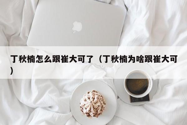 丁秋楠怎么跟崔大可了（丁秋楠为啥跟崔大可）