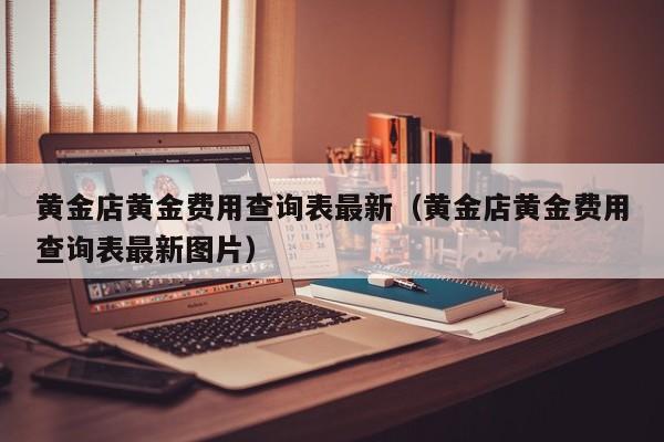 黄金店黄金费用查询表最新（黄金店黄金费用查询表最新图片）