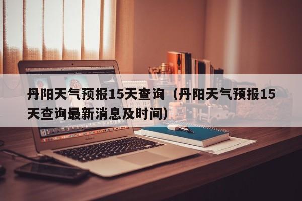 丹阳天气预报15天查询（丹阳天气预报15天查询最新消息及时间）