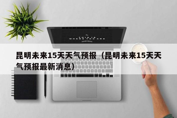 昆明未来15天天气预报（昆明未来15天天气预报最新消息）