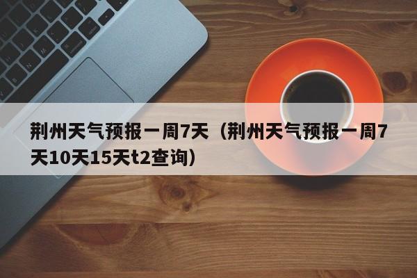 荆州天气预报一周7天（荆州天气预报一周7天10天15天t2查询）