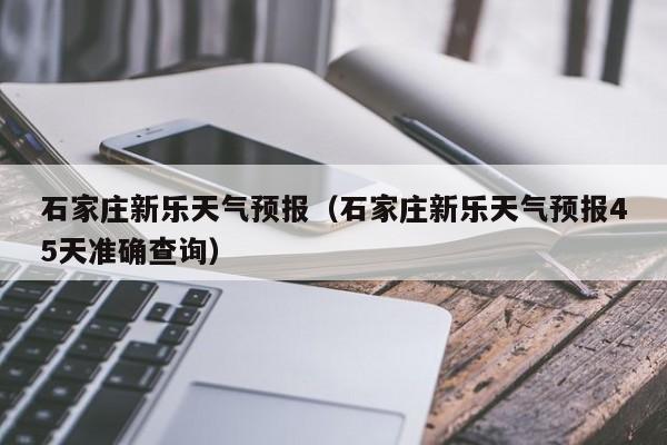 石家庄新乐天气预报（石家庄新乐天气预报45天准确查询）