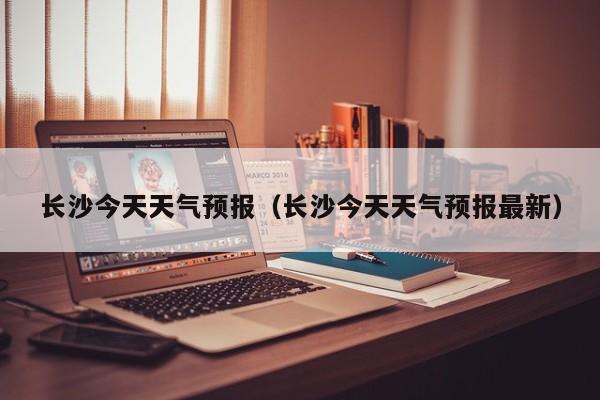 长沙今天天气预报（长沙今天天气预报最新）
