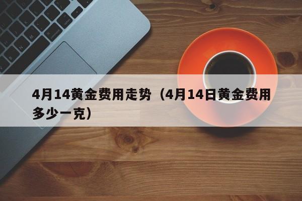 4月14黄金费用走势（4月14日黄金费用多少一克）