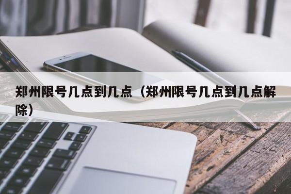 郑州限号几点到几点（郑州限号几点到几点解除）