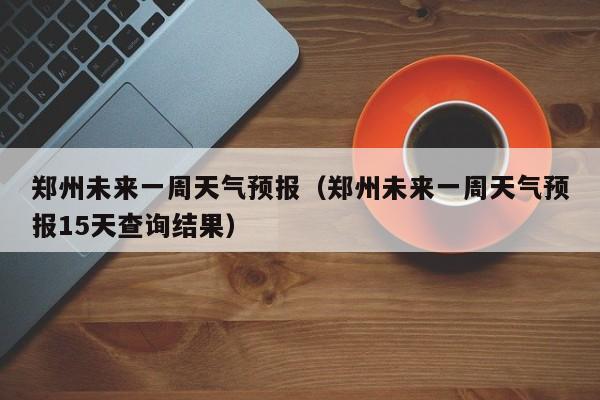 郑州未来一周天气预报（郑州未来一周天气预报15天查询结果）