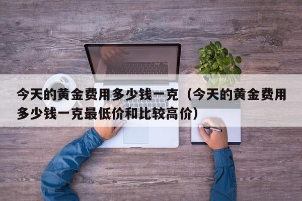 今天的黄金费用多少钱一克（今天的黄金费用多少钱一克最低价和比较高价）