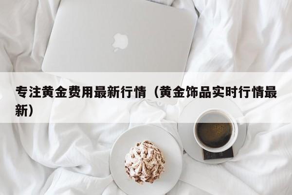 专注黄金费用最新行情（黄金饰品实时行情最新）