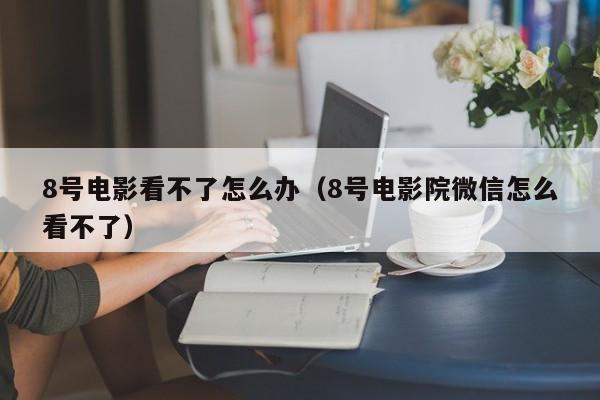 8号电影看不了怎么办（8号电影院微信怎么看不了）
