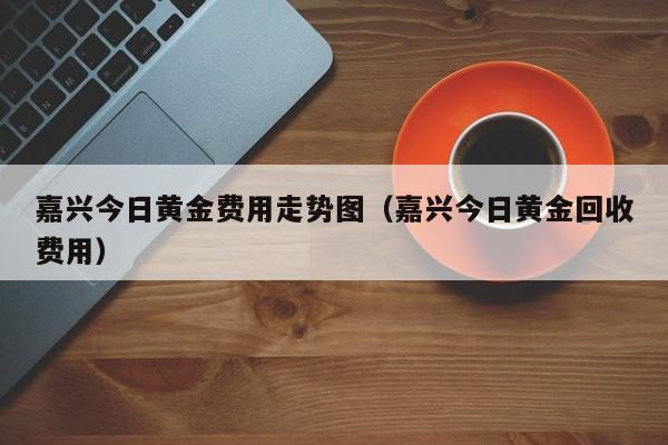 嘉兴今日黄金费用走势图（嘉兴今日黄金回收费用）