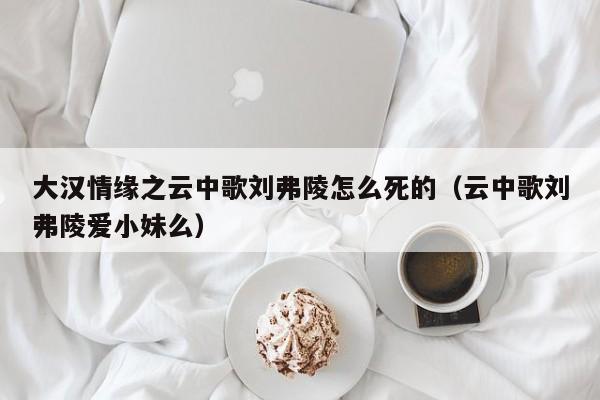 大汉情缘之云中歌刘弗陵怎么死的（云中歌刘弗陵爱小妹么）