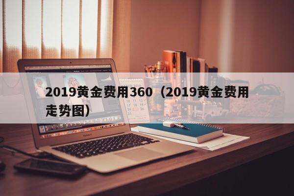 2019黄金费用360（2019黄金费用走势图）
