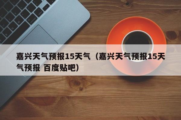 嘉兴天气预报15天气（嘉兴天气预报15天气预报 百度贴吧）