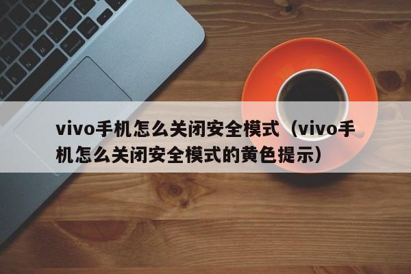 vivo手机怎么关闭安全模式（vivo手机怎么关闭安全模式的黄色提示）