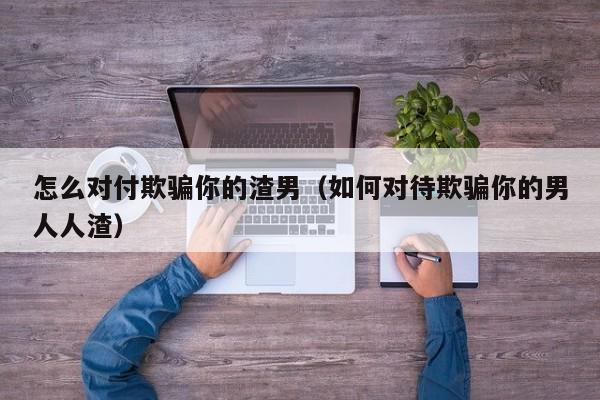 怎么对付欺骗你的渣男（如何对待欺骗你的男人人渣）