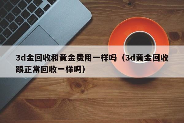 3d金回收和黄金费用一样吗（3d黄金回收跟正常回收一样吗）