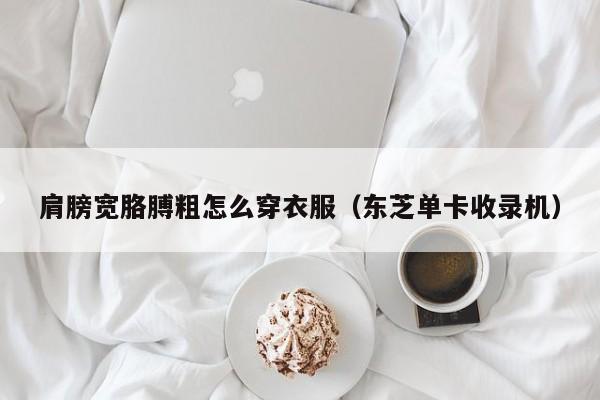 肩膀宽胳膊粗怎么穿衣服（东芝单卡收录机）