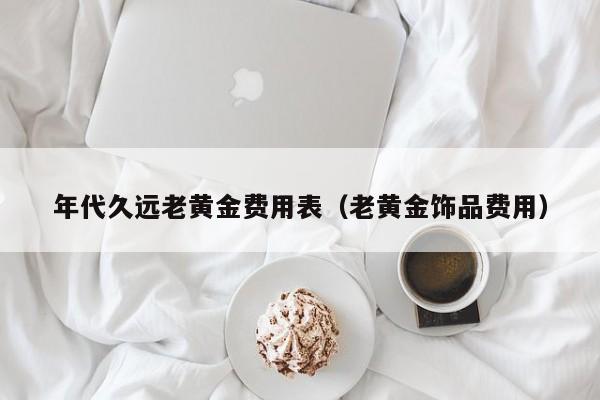 年代久远老黄金费用表（老黄金饰品费用）