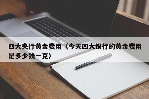 四大央行黄金费用（今天四大银行的黄金费用是多少钱一克）