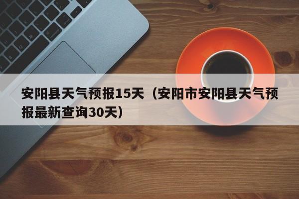 安阳县天气预报15天（安阳市安阳县天气预报最新查询30天）