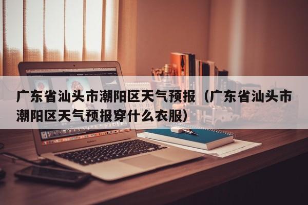 广东省汕头市潮阳区天气预报（广东省汕头市潮阳区天气预报穿什么衣服）
