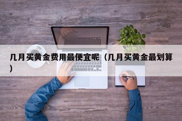 几月买黄金费用最便宜呢（几月买黄金最划算）