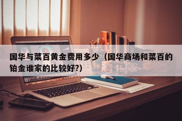 国华与菜百黄金费用多少（国华商场和菜百的铂金谁家的比较好?）