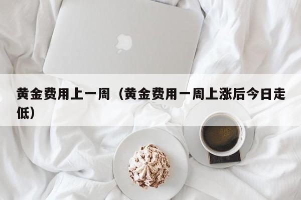 黄金费用上一周（黄金费用一周上涨后今日走低）