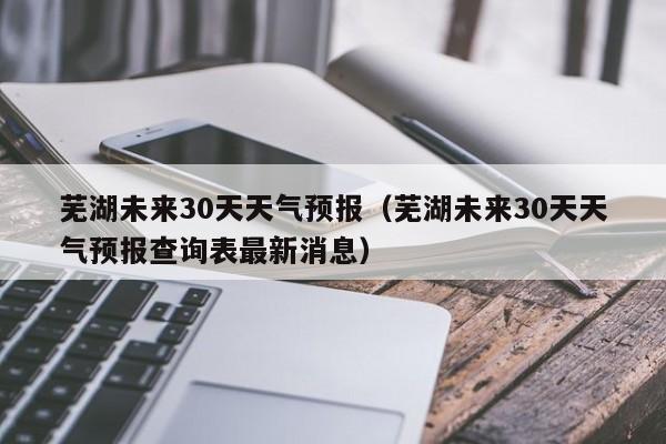 芜湖未来30天天气预报（芜湖未来30天天气预报查询表最新消息）