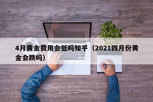 4月黄金费用会低吗知乎（2021四月份黄金会跌吗）