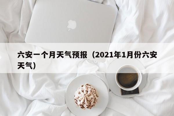 六安一个月天气预报（2021年1月份六安天气）