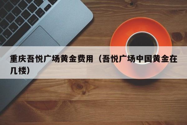 重庆吾悦广场黄金费用（吾悦广场中国黄金在几楼）