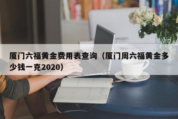 厦门六福黄金费用表查询（厦门周六福黄金多少钱一克2020）