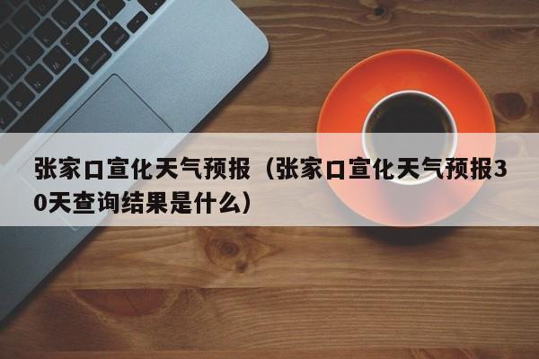 张家口宣化天气预报（张家口宣化天气预报30天查询结果是什么）
