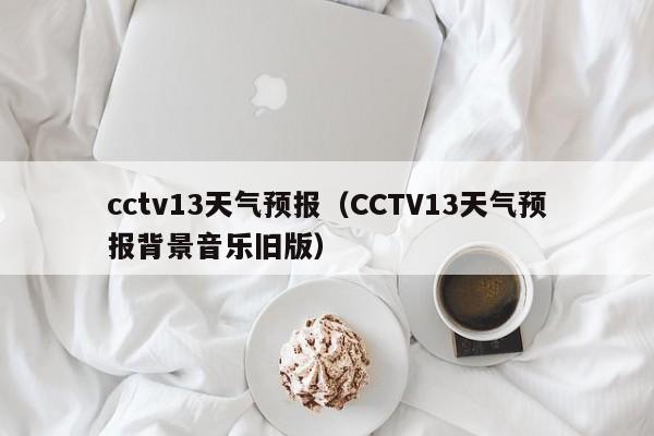 cctv13天气预报（CCTV13天气预报背景音乐旧版）