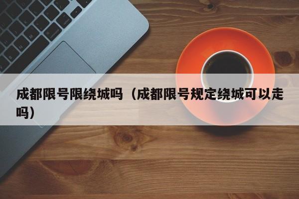 成都限号限绕城吗（成都限号规定绕城可以走吗）
