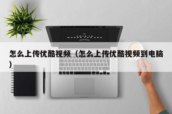 怎么上传优酷视频（怎么上传优酷视频到电脑）
