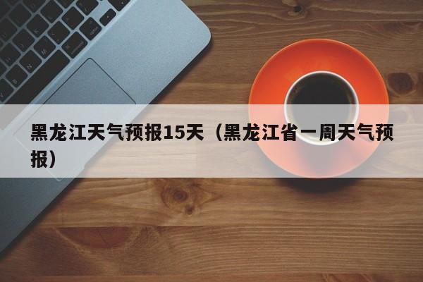 黑龙江天气预报15天（黑龙江省一周天气预报）