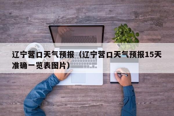辽宁营口天气预报（辽宁营口天气预报15天准确一览表图片）