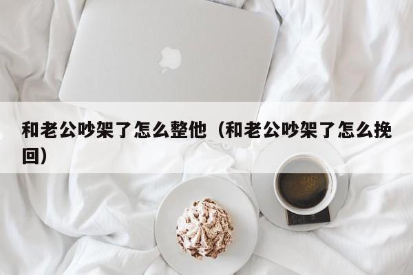 和老公吵架了怎么整他（和老公吵架了怎么挽回）