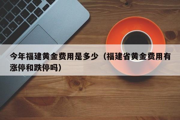 今年福建黄金费用是多少（福建省黄金费用有涨停和跌停吗）