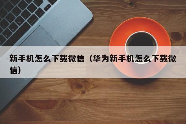 新手机怎么下载微信（华为新手机怎么下载微信）